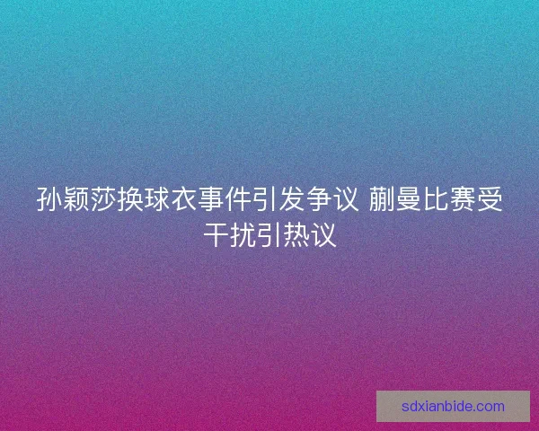 孙颖莎换球衣事件引发争议 蒯曼比赛受干扰引热议 孙颖莎换球衣事件引发争议 蒯曼比赛受干扰引热议